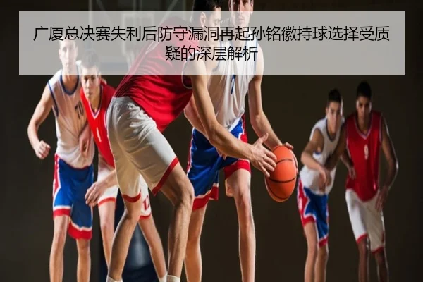 广厦总决赛失利后防守漏洞再起孙铭徽持球选择受质疑的深层解析