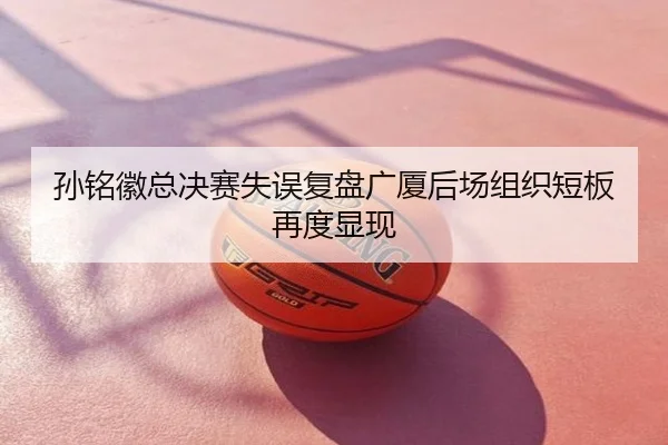 孙铭徽总决赛失误复盘广厦后场组织短板再度显现