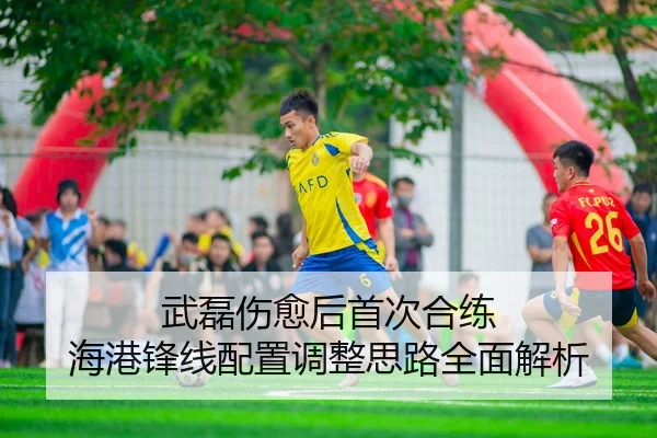 武磊伤愈后首次合练 海港锋线配置调整思路全面解析